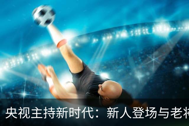 央视主持新时代：新人登场与老将转型的交替