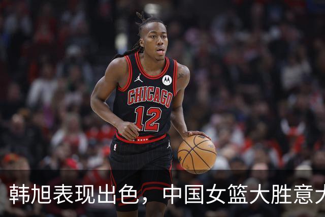 韩旭表现出色，中国女篮大胜意大利进军下一轮